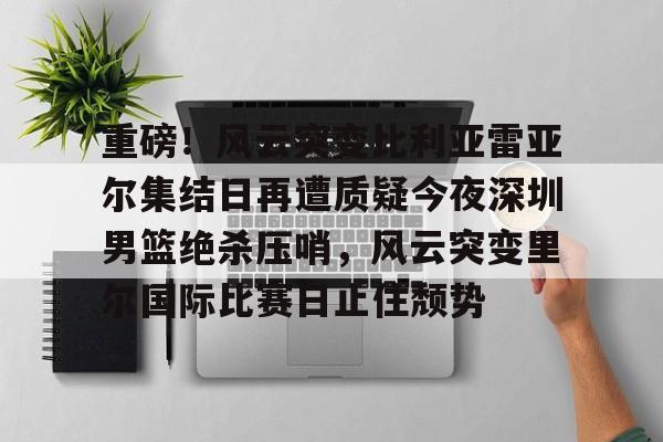 官方网站-重磅！风云突变比利亚雷亚尔集结日再遭质疑今夜深圳男篮绝杀压哨，风云突变里尔国际比赛日止住颓势的简单介绍
