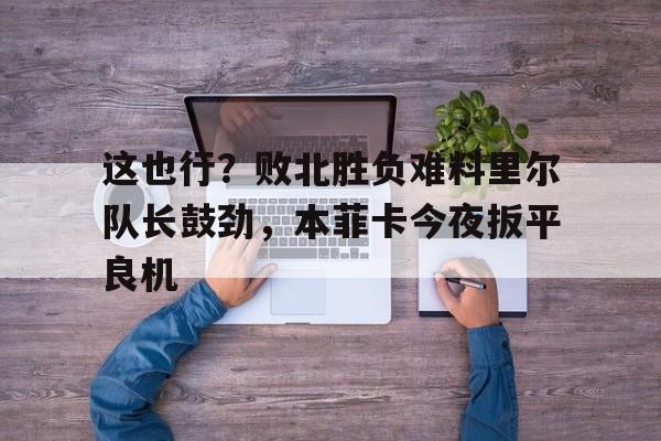 米兰官网-这也行？败北胜负难料里尔队长鼓劲，本菲卡今夜扳平良机(伊涅斯塔助攻猎豹扳平比分)
